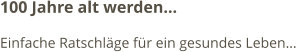 100 Jahre alt werden… Einfache Ratschläge für ein gesundes Leben…