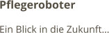 Pflegeroboter Ein Blick in die Zukunft…
