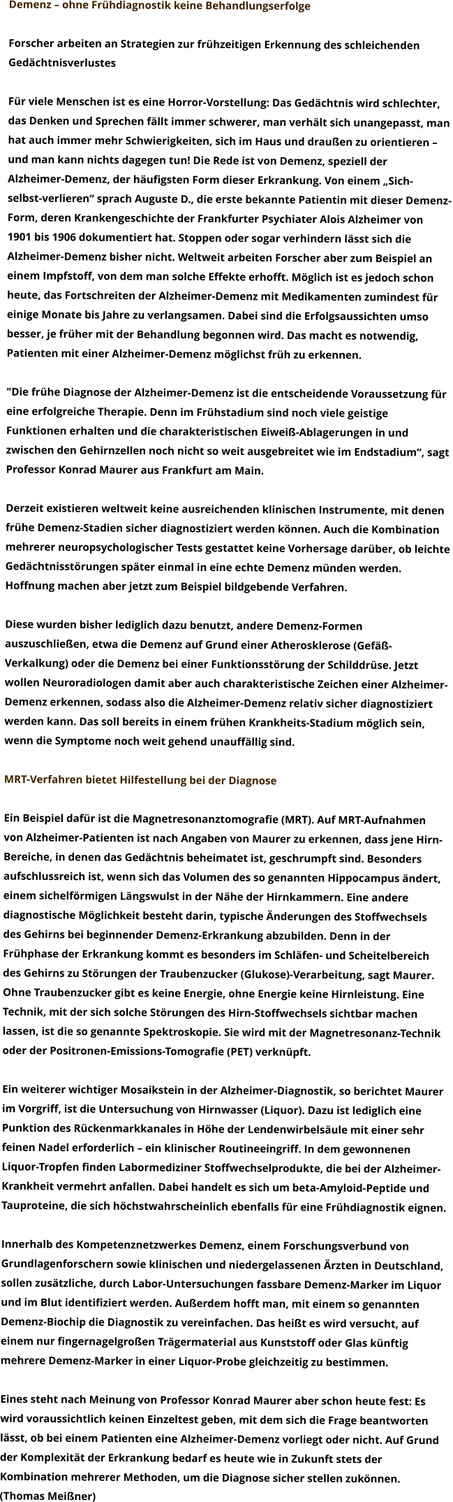 Demenz – ohne Frühdiagnostik keine Behandlungserfolge  Forscher arbeiten an Strategien zur frühzeitigen Erkennung des schleichenden  Gedächtnisverlustes   Für viele Menschen ist es eine Horror-Vorstellung: Das Gedächtnis wird schlechter,  das Denken und Sprechen fällt immer schwerer, man verhält sich unangepasst, man  hat auch immer mehr Schwierigkeiten, sich im Haus und draußen zu orientieren –  und man kann nichts dagegen tun! Die Rede ist von Demenz, speziell der  Alzheimer-Demenz, der häufigsten Form dieser Erkrankung. Von einem „Sich- selbst-verlieren“ sprach Auguste D., die erste bekannte Patientin mit dieser Demenz- Form, deren Krankengeschichte der Frankfurter Psychiater Alois Alzheimer von  1901 bis 1906 dokumentiert hat. Stoppen oder sogar verhindern lässt sich die  Alzheimer-Demenz bisher nicht. Weltweit arbeiten Forscher aber zum Beispiel an  einem Impfstoff, von dem man solche Effekte erhofft. Möglich ist es jedoch schon  heute, das Fortschreiten der Alzheimer-Demenz mit Medikamenten zumindest für  einige Monate bis Jahre zu verlangsamen. Dabei sind die Erfolgsaussichten umso  besser, je früher mit der Behandlung begonnen wird. Das macht es notwendig,  Patienten mit einer Alzheimer-Demenz möglichst früh zu erkennen.  "Die frühe Diagnose der Alzheimer-Demenz ist die entscheidende Voraussetzung für  eine erfolgreiche Therapie. Denn im Frühstadium sind noch viele geistige  Funktionen erhalten und die charakteristischen Eiweiß-Ablagerungen in und  zwischen den Gehirnzellen noch nicht so weit ausgebreitet wie im Endstadium“, sagt  Professor Konrad Maurer aus Frankfurt am Main.  Derzeit existieren weltweit keine ausreichenden klinischen Instrumente, mit denen  frühe Demenz-Stadien sicher diagnostiziert werden können. Auch die Kombination  mehrerer neuropsychologischer Tests gestattet keine Vorhersage darüber, ob leichte  Gedächtnisstörungen später einmal in eine echte Demenz münden werden.  Hoffnung machen aber jetzt zum Beispiel bildgebende Verfahren.  Diese wurden bisher lediglich dazu benutzt, andere Demenz-Formen  auszuschließen, etwa die Demenz auf Grund einer Atherosklerose (Gefäß- Verkalkung) oder die Demenz bei einer Funktionsstörung der Schilddrüse. Jetzt  wollen Neuroradiologen damit aber auch charakteristische Zeichen einer Alzheimer- Demenz erkennen, sodass also die Alzheimer-Demenz relativ sicher diagnostiziert  werden kann. Das soll bereits in einem frühen Krankheits-Stadium möglich sein,  wenn die Symptome noch weit gehend unauffällig sind.  MRT-Verfahren bietet Hilfestellung bei der Diagnose  Ein Beispiel dafür ist die Magnetresonanztomografie (MRT). Auf MRT-Aufnahmen  von Alzheimer-Patienten ist nach Angaben von Maurer zu erkennen, dass jene Hirn- Bereiche, in denen das Gedächtnis beheimatet ist, geschrumpft sind. Besonders  aufschlussreich ist, wenn sich das Volumen des so genannten Hippocampus ändert,  einem sichelförmigen Längswulst in der Nähe der Hirnkammern. Eine andere  diagnostische Möglichkeit besteht darin, typische Änderungen des Stoffwechsels  des Gehirns bei beginnender Demenz-Erkrankung abzubilden. Denn in der  Frühphase der Erkrankung kommt es besonders im Schläfen- und Scheitelbereich  des Gehirns zu Störungen der Traubenzucker (Glukose)-Verarbeitung, sagt Maurer.  Ohne Traubenzucker gibt es keine Energie, ohne Energie keine Hirnleistung. Eine  Technik, mit der sich solche Störungen des Hirn-Stoffwechsels sichtbar machen  lassen, ist die so genannte Spektroskopie. Sie wird mit der Magnetresonanz-Technik  oder der Positronen-Emissions-Tomografie (PET) verknüpft.  Ein weiterer wichtiger Mosaikstein in der Alzheimer-Diagnostik, so berichtet Maurer  im Vorgriff, ist die Untersuchung von Hirnwasser (Liquor). Dazu ist lediglich eine  Punktion des Rückenmarkkanales in Höhe der Lendenwirbelsäule mit einer sehr  feinen Nadel erforderlich – ein klinischer Routineeingriff. In dem gewonnenen  Liquor-Tropfen finden Labormediziner Stoffwechselprodukte, die bei der Alzheimer- Krankheit vermehrt anfallen. Dabei handelt es sich um beta-Amyloid-Peptide und  Tauproteine, die sich höchstwahrscheinlich ebenfalls für eine Frühdiagnostik eignen.  Innerhalb des Kompetenznetzwerkes Demenz, einem Forschungsverbund von  Grundlagenforschern sowie klinischen und niedergelassenen Ärzten in Deutschland,  sollen zusätzliche, durch Labor-Untersuchungen fassbare Demenz-Marker im Liquor  und im Blut identifiziert werden. Außerdem hofft man, mit einem so genannten  Demenz-Biochip die Diagnostik zu vereinfachen. Das heißt es wird versucht, auf  einem nur fingernagelgroßen Trägermaterial aus Kunststoff oder Glas künftig  mehrere Demenz-Marker in einer Liquor-Probe gleichzeitig zu bestimmen.  Eines steht nach Meinung von Professor Konrad Maurer aber schon heute fest: Es  wird voraussichtlich keinen Einzeltest geben, mit dem sich die Frage beantworten  lässt, ob bei einem Patienten eine Alzheimer-Demenz vorliegt oder nicht. Auf Grund  der Komplexität der Erkrankung bedarf es heute wie in Zukunft stets der  Kombination mehrerer Methoden, um die Diagnose sicher stellen zukönnen.  (Thomas Meißner)