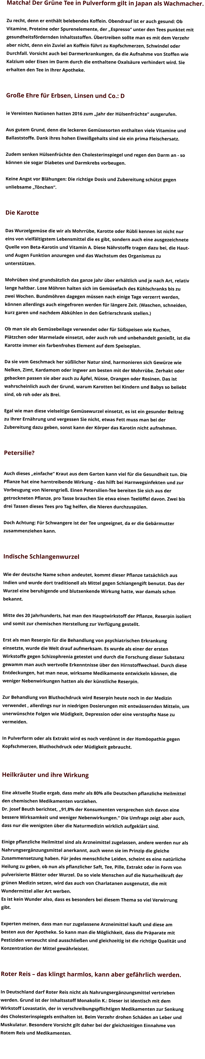 Matcha! Der Grüne Tee in Pulverform gilt in Japan als Wachmacher.   Zu recht, denn er enthält belebendes Koffein. Obendrauf ist er auch gesund: Ob  Vitamine, Proteine oder Spurenelemente, der „Espresso“ unter den Tees punktet mit  gesundheitsfördernden Inhaltsstoffen. Übertreiben sollte man es mit dem Verzehr  aber nicht, denn ein Zuviel an Koffein führt zu Kopfschmerzen, Schwindel oder  Durchfall. Vorsicht auch bei Darmerkrankungen, da die Aufnahme von Stoffen wie  Kalzium oder Eisen im Darm durch die enthaltene Oxalsäure verhindert wird. Sie  erhalten den Tee in Ihrer Apotheke.    Große Ehre für Erbsen, Linsen und Co.: D  ie Vereinten Nationen hatten 2016 zum „Jahr der Hülsenfrüchte“ ausgerufen.   Aus gutem Grund, denn die leckeren Gemüsesorten enthalten viele Vitamine und  Ballaststoffe. Dank ihres hohen Eiweißgehalts sind sie ein prima Fleischersatz.   Zudem senken Hülsenfrüchte den Cholesterinspiegel und regen den Darm an - so  können sie sogar Diabetes und Darmkrebs vorbeugen.   Keine Angst vor Blähungen: Die richtige Dosis und Zubereitung schützt gegen  unliebsame „Tönchen“.   Die Karotte  Das Wurzelgemüse die wir als Mohrrübe, Karotte oder Rübli kennen ist nicht nur  eins von vielfältigstem Lebensmittel die es gibt, sondern auch eine ausgezeichnete  Quelle von Beta-Karotin und Vitamin A. Diese Nährstoffe tragen dazu bei, die Haut-  und Augen Funktion anzuregen und das Wachstum des Organismus zu  unterstützen.  Mohrüben sind grundsätzlich das ganze Jahr über erhältlich und je nach Art, relativ  lange haltbar. Lose Möhren halten sich im Gemüsefach des Kühlschranks bis zu  zwei Wochen. Bundmöhren dagegen müssen nach einige Tage verzerrt werden,  können allerdings auch eingefroren werden für längere Zeit. (Waschen, schneiden,  kurz garen und nachdem Abkühlen in den Gefrierschrank stellen.)  Ob man sie als Gemüsebeilage verwendet oder für Süßspeisen wie Kuchen,  Plätzchen oder Marmelade einsetzt, oder auch roh und unbehandelt genießt, ist die  Karotte immer ein farbenfrohes Element auf dem Speiseplan.  Da sie vom Geschmack her süßlicher Natur sind, harmonieren sich Gewürze wie  Nelken, Zimt, Kardamom oder Ingwer am besten mit der Mohrrübe. Zerhakt oder  gebacken passen sie aber auch zu Äpfel, Nüsse, Orangen oder Rosinen. Das ist  wahrscheinlich auch der Grund, warum Karotten bei Kindern und Babys so beliebt  sind, ob roh oder als Brei.   Egal wie man diese vielseitige Gemüsewurzel einsetzt, es ist ein gesunder Beitrag  zu Ihrer Ernährung und vergessen Sie nicht, etwas Fett muss man bei der  Zubereitung dazu geben, sonst kann der Körper das Karotin nicht aufnehmen.   Petersilie?   Auch dieses „einfache“ Kraut aus dem Garten kann viel für die Gesundheit tun. Die  Pflanze hat eine harntreibende Wirkung – das hilft bei Harnwegsinfekten und zur  Vorbeugung von Nierengrieß. Einen Petersilien-Tee bereiten Sie sich aus der  getrockneten Pflanze, pro Tasse brauchen Sie etwa einen Teelöffel davon. Zwei bis  drei Tassen dieses Tees pro Tag helfen, die Nieren durchzuspülen.   Doch Achtung: Für Schwangere ist der Tee ungeeignet, da er die Gebärmutter  zusammenziehen kann.    Indische Schlangenwurzel  Wie der deutsche Name schon andeutet, kommt dieser Pflanze tatsächlich aus  Indien und wurde dort traditionell als Mittel gegen Schlangengift benutzt. Das der  Wurzel eine beruhigende und blutsenkende Wirkung hatte, war damals schon  bekannt.  Mitte des 20 Jahrhunderts, hat man den Hauptwirkstoff der Pflanze, Reserpin isoliert  und somit zur chemischen Herstellung zur Verfügung gestellt.  Erst als man Reserpin für die Behandlung von psychiatrischen Erkrankung  einsetzte, wurde die Welt drauf aufmerksam. Es wurde als einer der ersten  Wirkstoffe gegen Schizophrenia getestet und durch die Forschung dieser Substanz  gewamm man auch wertvolle Erkenntnisse über den Hirnstoffwechsel. Durch diese  Entdeckungen, hat man neue, wirksame Medikamente entwickeln können, die  weniger Nebenwirkungen hatten als der künstliche Reserpin.   Zur Behandlung von Bluthochdruck wird Reserpin heute noch in der Medizin  verwendet , allerdings nur in niedrigen Dosierungen mit entwässernden Mitteln, um  unerwünschte Folgen wie Müdigkeit, Depression oder eine verstopfte Nase zu  vermeiden.  In Pulverform oder als Extrakt wird es noch verdünnt in der Homöopathie gegen  Kopfschmerzen, Bluthochdruck oder Müdigkeit gebraucht.    Heilkräuter und ihre Wirkung  Eine aktuelle Studie ergab, dass mehr als 80% alle Deutschen pflanzliche Heilmittel  den chemischen Medikamenten vorziehen.  Dr. Josef Beuth berichtet, „91,8% der Konsumenten versprechen sich davon eine  bessere Wirksamkeit und weniger Nebenwirkungen.“ Die Umfrage zeigt aber auch,  dass nur die wenigsten über die Naturmedizin wirklich aufgeklärt sind.  Einige pflanzliche Heilmittel sind als Arzneimittel zugelassen, andere werden nur als  Nahrungsergänzungsmittel anerkannt, auch wenn sie im Prinzip die gleiche  Zusammensetzung haben. Für jedes menschliche Leiden, scheint es eine natürliche  Heilung zu geben, ob nun als pflanzlicher Saft, Tee, Pille, Extrakt oder in Form von  pulverisierte Blätter oder Wurzel. Da so viele Menschen auf die Naturheilkraft der  grünen Medizin setzen, wird das auch von Charlatanen ausgenutzt, die mit  Wundermittel aller Art werben.  Es ist kein Wunder also, dass es besonders bei diesem Thema so viel Verwirrung  gibt.   Experten meinen, dass man nur zugelassene Arzneimittel kauft und diese am  besten aus der Apotheke. So kann man die Möglichkeit, dass die Präparate mit  Pestiziden verseucht sind ausschließen und gleichzeitig ist die richtige Qualität und  Konzentration der Mittel gewährleistet.    Roter Reis – das klingt harmlos, kann aber gefährlich werden.   In Deutschland darf Roter Reis nicht als Nahrungsergänzungsmittel vertrieben  werden. Grund ist der Inhaltsstoff Monakolin K.: Dieser ist identisch mit dem  Wirkstoff Lovastatin, der in verschreibungspflichtigen Medikamenten zur Senkung  des Cholesterinspiegels enthalten ist. Beim Verzehr drohen Schäden an Leber und  Muskulatur. Besondere Vorsicht gilt daher bei der gleichzeitigen Einnahme von  Rotem Reis und Medikamenten.