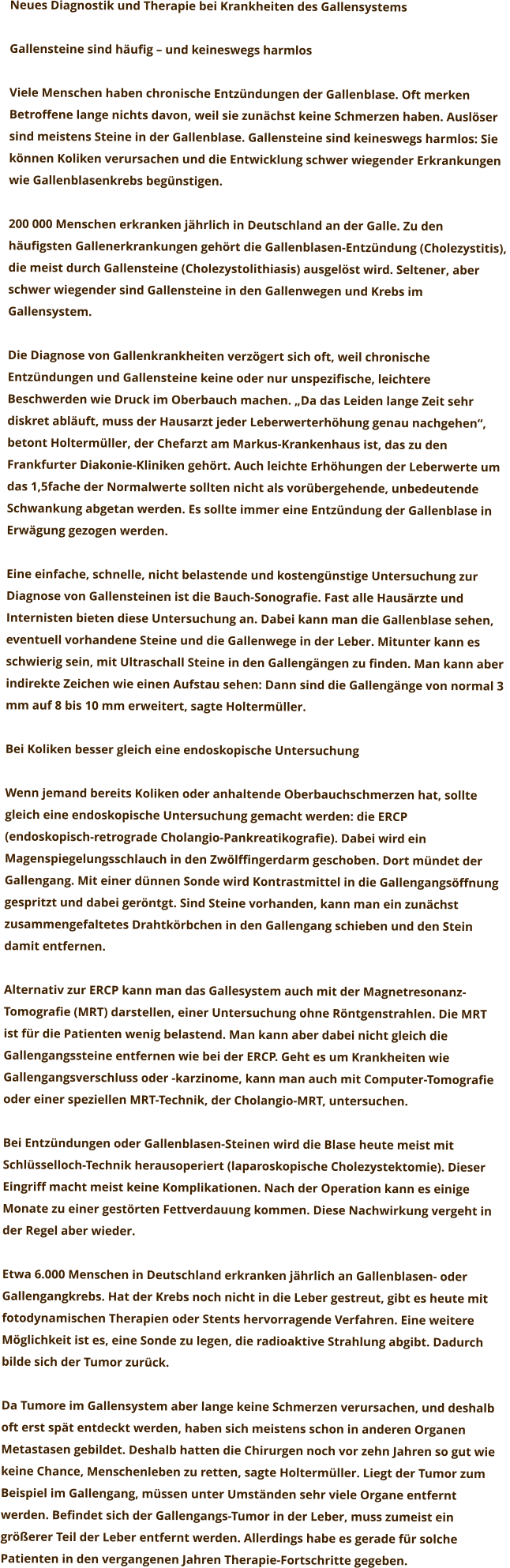 Neues Diagnostik und Therapie bei Krankheiten des Gallensystems  Gallensteine sind häufig – und keineswegs harmlos  Viele Menschen haben chronische Entzündungen der Gallenblase. Oft merken  Betroffene lange nichts davon, weil sie zunächst keine Schmerzen haben. Auslöser  sind meistens Steine in der Gallenblase. Gallensteine sind keineswegs harmlos: Sie  können Koliken verursachen und die Entwicklung schwer wiegender Erkrankungen  wie Gallenblasenkrebs begünstigen.   200 000 Menschen erkranken jährlich in Deutschland an der Galle. Zu den  häufigsten Gallenerkrankungen gehört die Gallenblasen-Entzündung (Cholezystitis),  die meist durch Gallensteine (Cholezystolithiasis) ausgelöst wird. Seltener, aber  schwer wiegender sind Gallensteine in den Gallenwegen und Krebs im  Gallensystem.  Die Diagnose von Gallenkrankheiten verzögert sich oft, weil chronische  Entzündungen und Gallensteine keine oder nur unspezifische, leichtere  Beschwerden wie Druck im Oberbauch machen. „Da das Leiden lange Zeit sehr  diskret abläuft, muss der Hausarzt jeder Leberwerterhöhung genau nachgehen“,  betont Holtermüller, der Chefarzt am Markus-Krankenhaus ist, das zu den  Frankfurter Diakonie-Kliniken gehört. Auch leichte Erhöhungen der Leberwerte um  das 1,5fache der Normalwerte sollten nicht als vorübergehende, unbedeutende  Schwankung abgetan werden. Es sollte immer eine Entzündung der Gallenblase in  Erwägung gezogen werden.  Eine einfache, schnelle, nicht belastende und kostengünstige Untersuchung zur  Diagnose von Gallensteinen ist die Bauch-Sonografie. Fast alle Hausärzte und  Internisten bieten diese Untersuchung an. Dabei kann man die Gallenblase sehen,  eventuell vorhandene Steine und die Gallenwege in der Leber. Mitunter kann es  schwierig sein, mit Ultraschall Steine in den Gallengängen zu finden. Man kann aber  indirekte Zeichen wie einen Aufstau sehen: Dann sind die Gallengänge von normal 3  mm auf 8 bis 10 mm erweitert, sagte Holtermüller.  Bei Koliken besser gleich eine endoskopische Untersuchung  Wenn jemand bereits Koliken oder anhaltende Oberbauchschmerzen hat, sollte  gleich eine endoskopische Untersuchung gemacht werden: die ERCP  (endoskopisch-retrograde Cholangio-Pankreatikografie). Dabei wird ein  Magenspiegelungsschlauch in den Zwölffingerdarm geschoben. Dort mündet der  Gallengang. Mit einer dünnen Sonde wird Kontrastmittel in die Gallengangsöffnung  gespritzt und dabei geröntgt. Sind Steine vorhanden, kann man ein zunächst  zusammengefaltetes Drahtkörbchen in den Gallengang schieben und den Stein  damit entfernen.  Alternativ zur ERCP kann man das Gallesystem auch mit der Magnetresonanz- Tomografie (MRT) darstellen, einer Untersuchung ohne Röntgenstrahlen. Die MRT  ist für die Patienten wenig belastend. Man kann aber dabei nicht gleich die  Gallengangssteine entfernen wie bei der ERCP. Geht es um Krankheiten wie  Gallengangsverschluss oder -karzinome, kann man auch mit Computer-Tomografie  oder einer speziellen MRT-Technik, der Cholangio-MRT, untersuchen.  Bei Entzündungen oder Gallenblasen-Steinen wird die Blase heute meist mit  Schlüsselloch-Technik herausoperiert (laparoskopische Cholezystektomie). Dieser  Eingriff macht meist keine Komplikationen. Nach der Operation kann es einige  Monate zu einer gestörten Fettverdauung kommen. Diese Nachwirkung vergeht in  der Regel aber wieder.  Etwa 6.000 Menschen in Deutschland erkranken jährlich an Gallenblasen- oder  Gallengangkrebs. Hat der Krebs noch nicht in die Leber gestreut, gibt es heute mit  fotodynamischen Therapien oder Stents hervorragende Verfahren. Eine weitere  Möglichkeit ist es, eine Sonde zu legen, die radioaktive Strahlung abgibt. Dadurch  bilde sich der Tumor zurück.  Da Tumore im Gallensystem aber lange keine Schmerzen verursachen, und deshalb  oft erst spät entdeckt werden, haben sich meistens schon in anderen Organen  Metastasen gebildet. Deshalb hatten die Chirurgen noch vor zehn Jahren so gut wie  keine Chance, Menschenleben zu retten, sagte Holtermüller. Liegt der Tumor zum  Beispiel im Gallengang, müssen unter Umständen sehr viele Organe entfernt  werden. Befindet sich der Gallengangs-Tumor in der Leber, muss zumeist ein  größerer Teil der Leber entfernt werden. Allerdings habe es gerade für solche  Patienten in den vergangenen Jahren Therapie-Fortschritte gegeben.